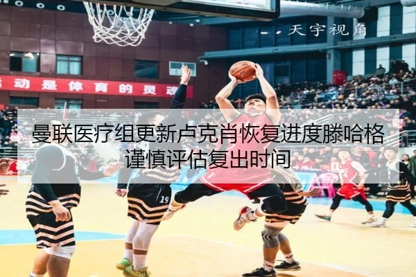 曼联医疗组更新卢克肖恢复进度滕哈格谨慎评估复出时间